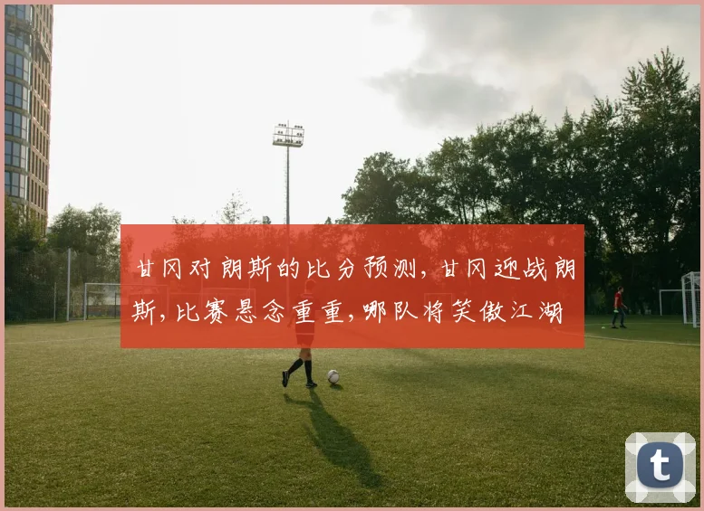 甘冈对朗斯的比分预测,甘冈迎战朗斯,比赛悬念重重,哪队将笑傲江湖
