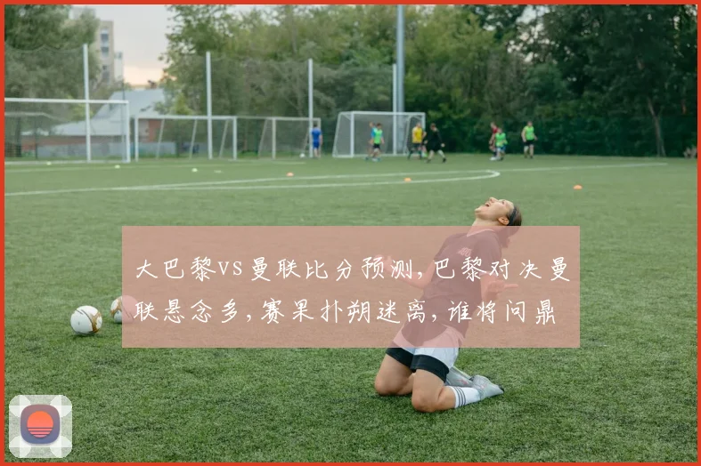 大巴黎vs曼联比分预测,巴黎对决曼联悬念多,赛果扑朔迷离,谁将问鼎